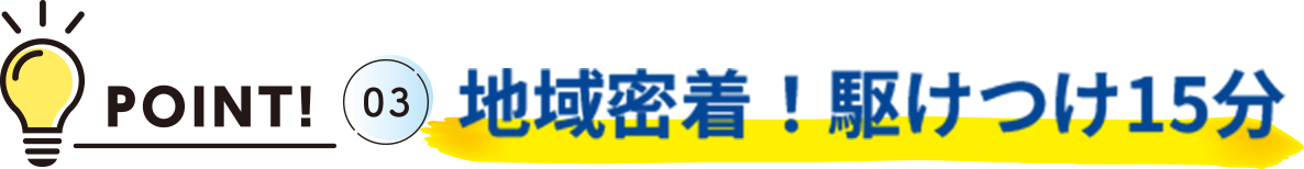 POINT!03 地域密着！駆けつけ15分